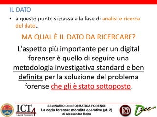 SEMINARIO DI INFORMATICA FORENSE
La copia forense: modalità operative (pt. 2)
di Alessandro Bonu
IL DATO
• a questo punto si passa alla fase di analisi e ricerca
del dato..
MA QUAL È IL DATO DA RICERCARE?
L'aspetto più importante per un digital
forenser è quello di seguire una
metodologia investigativa standard e ben
definita per la soluzione del problema
forense che gli è stato sottoposto.
 