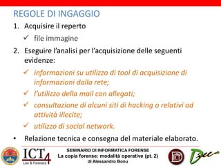 SEMINARIO DI INFORMATICA FORENSE
La copia forense: modalità operative (pt. 2)
di Alessandro Bonu
REGOLE DI INGAGGIO
1. Acquisire il reperto
 file immagine
2. Eseguire l’analisi per l’acquisizione delle seguenti
evidenze:
 informazioni su utilizzo di tool di acquisizione di
informazioni dalla rete;
 l’utilizzo della mail con allegati;
 consultazione di alcuni siti di hacking o relativi ad
attività illecite;
 utilizzo di social network.
• Relazione tecnica e consegna del materiale elaborato.
 
