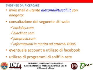 SEMINARIO DI INFORMATICA FORENSE
La copia forense: modalità operative (pt. 2)
di Alessandro Bonu
EVIDENZE DA RICERCARE
• invio mail a utente alexand@tiscali.it con
allegato;
• consultazione dei seguente siti web:
hackday.com
blackhat.com
jumptuck.com
informazioni in merito ad attacchi DDoS
• eventuale account e utilizzo di facebook
• utilizzo di programmi di sniff in rete
 