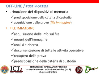 SEMINARIO DI INFORMATICA FORENSE
La copia forense: modalità operative (pt. 2)
di Alessandro Bonu
OFF-LINE / POST MORTEM
• ..rimozione dei dispositivi di memoria
predisposizione della catena di custodia
acquisizione delle prove (file immagine)
• FILE IMMAGINE
acquisizione delle info sul file
mount dell’immagine
analisi e ricerca
documentazione di tutte le attività operative
recupero della prova
predisposizione della catena di custodia
 