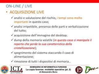 SEMINARIO DI INFORMATICA FORENSE
La copia forense: modalità operative (pt. 2)
di Alessandro Bonu
ON-LINE / LIVE
• ACQUISIZIONE LIVE
 analisi e valutazione del rischio, i tempi sono molto
importanti in questo caso;
 analisi irripetibile, presenza delle parti e verbalizzazione
del tutto;
 acquisizione dell’immagine del desktop;
 dump della memoria volatile (in questo caso si manipola il
reperto che perde la sua caratteristica della
cristallizzazione);
 spegnimento del sistema staccando il cavo di
alimentazione;
 rimozione di tutti i dispositivi di memoria..
 
