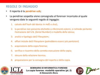 SEMINARIO DI INFORMATICA FORENSE
La copia forense: modalità operative (pt. 2)
di Alessandro Bonu
REGOLE DI INGAGGIO
• Il reperto è la pendrive usb;
• La pendrive sospetta viene consegnata al forenser incaricato al quale
vengono date le seguenti regole di ingaggio:
1. calcolo dell’hash del device in md5 e sha1;
2. la pendrive non presenta etichette o riferimenti esterni, si richiede pertanto
l’estrazione del S.N. (Serial Number) e modello della stessa;
3. analisi e tipologia del/i filesystem;
4. offset iniziale del/i filesystem (potrebbero esserci più partizioni)
5. acquisizione della copia forense;
6. verifica e riscontro della corretta esecuzione della copia;
7. stesure della relazione tecnica;
8. preparazione per la consegna del reperto e della copia.
 