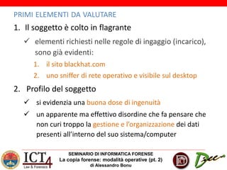 SEMINARIO DI INFORMATICA FORENSE
La copia forense: modalità operative (pt. 2)
di Alessandro Bonu
PRIMI ELEMENTI DA VALUTARE
1. Il soggetto è colto in flagrante
 elementi richiesti nelle regole di ingaggio (incarico),
sono già evidenti:
1. il sito blackhat.com
2. uno sniffer di rete operativo e visibile sul desktop
2. Profilo del soggetto
 si evidenzia una buona dose di ingenuità
 un apparente ma effettivo disordine che fa pensare che
non curi troppo la gestione e l’organizzazione dei dati
presenti all’interno del suo sistema/computer
 