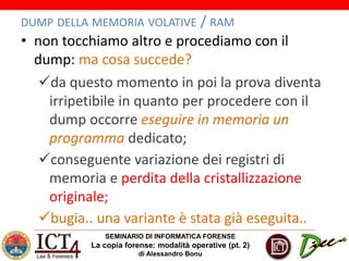 SEMINARIO DI INFORMATICA FORENSE
La copia forense: modalità operative (pt. 2)
di Alessandro Bonu
DUMP DELLA MEMORIA VOLATIVE / RAM
• non tocchiamo altro e procediamo con il
dump: ma cosa succede?
da questo momento in poi la prova diventa
irripetibile in quanto per procedere con il
dump occorre eseguire in memoria un
programma dedicato;
conseguente variazione dei registri di
memoria e perdita della cristallizzazione
originale;
bugia.. una variante è stata già eseguita..
 