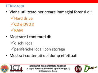SEMINARIO DI INFORMATICA FORENSE
La copia forense: modalità operative (pt. 2)
di Alessandro Bonu
FTKIMAGER
• Viene utilizzato per creare immagini forensi di:
Hard drive
CD e DVD
RAM
• Mostrare i contenuti di:
dischi locali
periferiche locali con storage
• Mostra i contenuti dei dump effettuati
 