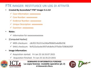 SEMINARIO DI INFORMATICA FORENSE
La copia forense: modalità operative (pt. 2)
di Alessandro Bonu
FTK IMAGER: RESTITUISCE UN LOG DI ATTIVITÀ
• Created By AccessData® FTK® Imager 3.1.2.0
 Case Information: xxxxxxxxxxx
 Case Number: xxxxxxxxxxx
 Evidence Number: xxxxxxxxxxx
 Unique Description: xxxxxxxxxxx
 Examiner: xxxxxxxxxxx
• Notes:
 Information for xxxxxxxxxxxxxxxx
• [Computed Hashes]
 MD5 checksum: c8c931761211e246af9fd601a6d0b258
 SHA1 checksum: 9cf522a3ac6e3937afc8e9c1f75d3e720836292f
• Image information:
 Acquisition started: Fri Jan 23 16:33:07 2015
 Acquisition finished: Fri Jan 23 16:35:23 2015
 