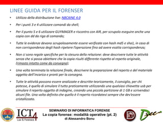 SEMINARIO DI INFORMATICA FORENSE
La copia forense: modalità operative (pt. 2)
di Alessandro Bonu
LINEE GUIDA PER IL FORENSER
• Utilizzo della distribuzione live: NBCAINE 4.0
• Per i punti 3 e 4 utilizzare comandi da shell;
• Per il punto 5 e 6 utilizzare GUYMAGER e riscontro con AIR, per scrupolo eseguire anche una
copia con dd da riga di comando;
• Tutte le evidenze devono scrupolosamente essere verificate con hash md5 e sha1, in caso di
non corrispondenza degli hash ripetere l’operazione fino ad avere esatta corrispondenza;
• Non ci sono regole specifiche per la stesura della relazione: deve descrivere tutte le attività
senza che si possa obiettare che la copia risulti differente rispetto al reperto originale,
(rimasto intatto come da consegna);
• Una volta terminata la relazione finale, descrivere la preparazione del reperto e del materiale
oggetto dell’incarico e pronti per la consegna.
• Tutte le attività possono essere analizzate e descritte teoricamente, il consiglio, per chi
potesse, è quello di simulare il tutto praticamente utilizzando una qualsiasi chiavetta usb per
simulare il reperto oggetto di indagine, creando una piccola partizione di 1 GB e scrivendoci
alcuni file. Una volta definito che quello è il reperto ricordatevi sempre che dev’essere
cristallizzato.
 