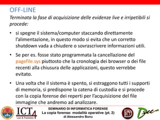 SEMINARIO DI INFORMATICA FORENSE
La copia forense: modalità operative (pt. 2)
di Alessandro Bonu
OFF-LINE
Terminata la fase di acquisizione delle evidenze live e irripetibili si
procede:
• si spegne il sistema/computer staccando direttamente
l’alimentazione, in questo modo si evita che un corretto
shutdown vada a chiudere o sovrascrivere informazioni utili.
• Se per es. fosse stato programmata la cancellazione del
pagefile.sys piuttosto che la cronologia dei browser o dei file
recenti alla chiusura delle applicazioni, questo verrebbe
evitato.
• Una volta che il sistema è spento, si estraggono tutti i supporti
di memoria, si predispone la catena di custodia e si procede
con la copia forense dei reperti per l’acquisizione del file
immagine che andremo ad analizzare.
 