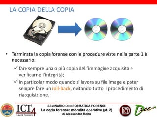 SEMINARIO DI INFORMATICA FORENSE
La copia forense: modalità operative (pt. 2)
di Alessandro Bonu
LA COPIA DELLA COPIA
• Terminata la copia forense con le procedure viste nella parte 1 è
necessario:
 fare sempre una o più copia dell’immagine acquisita e
verificarne l'integrità;
 in particolar modo quando si lavora su file image e poter
sempre fare un roll-back, evitando tutto il procedimento di
riacquisizione.
 