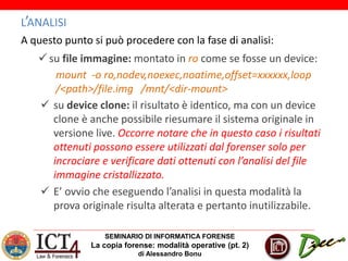 SEMINARIO DI INFORMATICA FORENSE
La copia forense: modalità operative (pt. 2)
di Alessandro Bonu
L’ANALISI
A questo punto si può procedere con la fase di analisi:
 su file immagine: montato in ro come se fosse un device:
mount -o ro,nodev,noexec,noatime,offset=xxxxxx,loop
/<path>/file.img /mnt/<dir-mount>
 su device clone: il risultato è identico, ma con un device
clone è anche possibile riesumare il sistema originale in
versione live. Occorre notare che in questo caso i risultati
ottenuti possono essere utilizzati dal forenser solo per
incrociare e verificare dati ottenuti con l’analisi del file
immagine cristallizzato.
 E’ ovvio che eseguendo l’analisi in questa modalità la
prova originale risulta alterata e pertanto inutilizzabile.
 