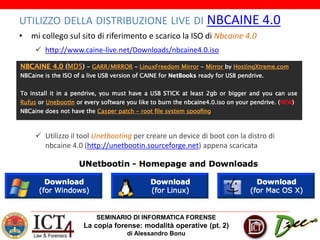 SEMINARIO DI INFORMATICA FORENSE
La copia forense: modalità operative (pt. 2)
di Alessandro Bonu
UTILIZZO DELLA DISTRIBUZIONE LIVE DI NBCAINE 4.0
• mi collego sul sito di riferimento e scarico la ISO di Nbcaine 4.0
 http://www.caine-live.net/Downloads/nbcaine4.0.iso
 Utilizzo il tool Unetbooting per creare un device di boot con la distro di
nbcaine 4.0 (http://unetbootin.sourceforge.net) appena scaricata
 
