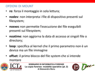 SEMINARIO DI INFORMATICA FORENSE
La copia forense: modalità operative (pt. 2)
di Alessandro Bonu
OPZIONI DI MOUNT
• ro: forza il montaggio in sola lettura;
• nodev: non interpreta i file di dispositivo presenti sul
filesystem;
• noexec non permette l’esecuzione dei file eseguibili
presenti sul filesystem;
• noatime: non aggiorna la data di accesso ai singoli file o
directory;
• loop: specifica al kernel che il primo parametro non è un
device ma un file immagine
• offset: il primo blocco del file system che si intende
montare
 