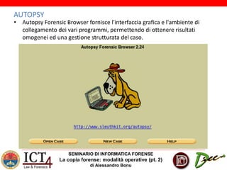 SEMINARIO DI INFORMATICA FORENSE
La copia forense: modalità operative (pt. 2)
di Alessandro Bonu
AUTOPSY
• Autopsy Forensic Browser fornisce l'interfaccia grafica e l'ambiente di
collegamento dei vari programmi, permettendo di ottenere risultati
omogenei ed una gestione strutturata del caso.
 