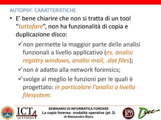 SEMINARIO DI INFORMATICA FORENSE
La copia forense: modalità operative (pt. 2)
di Alessandro Bonu
AUTOPSY: CARATTERISTICHE
• E' bene chiarire che non si tratta di un tool
“tuttofare”, non ha funzionalità di copia e
duplicazione disco:
non permette la maggior parte delle analisi
funzionali a livello applicativo (es. analisi
registry windows, analisi mail, .dat files);
non è adatto alla network forensics;
svolge al meglio le funzioni per le quali è
progettato: in particolare l'analisi a livello
filesystem.
 
