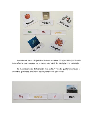 Una vez que haya trabajado con esta estructura de sintagma verbal, el alumno
deberá formar oraciones con sus preferencias a partir del vocabulario ya trabajado.
Le daremos el inicio de la oración “Me gusta…” y tendrá que terminarla con el
sustantivo que desee, en función de sus preferencias personales.
 