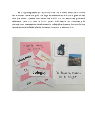 En la segunda parte de esta actividad, ya no solo le vamos a mostrar al alumno
las oraciones construidas para que vaya aprendiendo las estructuras gramaticales
sino que vamos a pedirle que forme una oración con una estructura gramatical
coherente, pero todo ello de forma guiada. Utilizaremos dos cartulinas y le
plantearemos una pregunta que viene resulta en la página siguiente. Nuestro alumno
tendrá que ordenar las tarjetas de forma que construya la frase correcta.
 