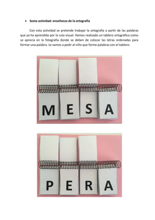  Sexta actividad: enseñanza de la ortografía
Con esta actividad se pretende trabajar la ortografía a partir de las palabras
que ya ha aprendido por la ruta visual. Hemos realizado un tablero ortográfico como
se aprecia en la fotografía donde se deben de colocar las letras ordenadas para
formar una palabra. Le vamos a pedir al niño que forme palabras con el tablero:
 