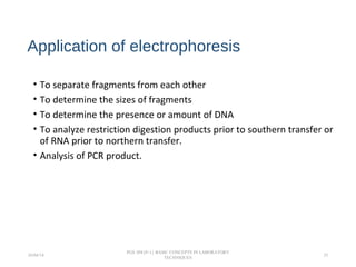 Application of electrophoresis
• To separate fragments from each other
• To determine the sizes of fragments
• To determine the presence or amount of DNA
• To analyze restriction digestion products prior to southern transfer or
of RNA prior to northern transfer.
• Analysis of PCR product.
26/04/14
PGS 504{0+1} BASIC CONCEPTS IN LABORATORY
TECHNIQUES
25
 