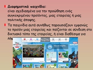 Διαφημιστικά παιχνίδια:
είναι σχεδιασμένα για την προώθηση ενός
συγκεκριμένου προϊόντος, μιας εταιρείας ή μιας
πολιτικής άποψης.
Τα παιχνίδια αυτά συνήθως παρουσιάζουν εμφανώς
το προϊόν μιας εταιρείας και παίζονται σε σύνδεση στο
δικτυακό τόπο της εταιρείας, ή είναι διαθέσιμα για
λήψη.
 