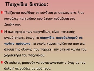 Παιχνίδια δικτύου:
Παίζονται συνήθως σε σύνδεση με υπολογιστή, ή με
κονσόλες παιχνιδιού που έχουν πρόσβαση στο
Διαδίκτυο.
Η πλειοψηφία των παιχνιδιών, είναι τακτικής
αναμέτρησης, όπως τα παιχνίδια πυροβολισμού σε
πρώτο πρόσωπο, τα οποία χαρακτηρίζονται από μια
άποψη της οθόνης που παρέχει την οπτική γωνία του
χαρακτήρα του παιχνιδιού.
Οι παίκτες μπορούν να συναγωνιστούν ο ένας με τον
άλλο ή σε ομάδες μεταξύ τους.
 