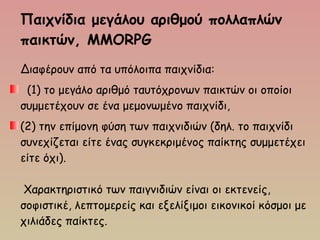 Παιχνίδια μεγάλου αριθμού πολλαπλών
παικτών, MMORPG
Διαφέρουν από τα υπόλοιπα παιχνίδια:
(1) το μεγάλο αριθμό ταυτόχρονων παικτών οι οποίοι
συμμετέχουν σε ένα μεμονωμένο παιχνίδι,
(2) την επίμονη φύση των παιχνιδιών (δηλ. το παιχνίδι
συνεχίζεται είτε ένας συγκεκριμένος παίκτης συμμετέχει
είτε όχι).
 Χαρακτηριστικό των παιγνιδιών είναι οι εκτενείς,
σοφιστικέ, λεπτομερείς και εξελίξιμοι εικονικοί κόσμοι με
χιλιάδες παίκτες. 
 