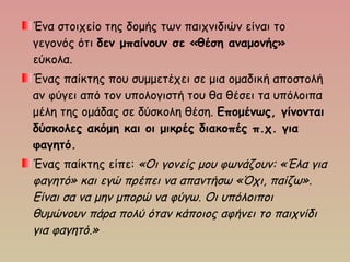 Ένα στοιχείο της δομής των παιχνιδιών είναι το
γεγονός ότι δεν μπαίνουν σε «θέση αναμονής»
εύκολα.
Ένας παίκτης που συμμετέχει σε μια ομαδική αποστολή
αν φύγει από τον υπολογιστή του θα θέσει τα υπόλοιπα
μέλη της ομάδας σε δύσκολη θέση. Επομένως, γίνονται
δύσκολες ακόμη και οι μικρές διακοπές π.χ. για
φαγητό.
Ένας παίκτης είπε: «Οι γονείς μου φωνάζουν: «Έλα για
φαγητό» και εγώ πρέπει να απαντήσω «Όχι, παίζω».
Είναι σα να μην μπορώ να φύγω. Οι υπόλοιποι
θυμώνουν πάρα πολύ όταν κάποιος αφήνει το παιχνίδι
για φαγητό.»
 
