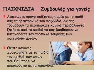 ΠΑΙΧΝΙΔΙΑ – Συμβουλές για γονείς
Αφιερώστε χρόνο παίζοντας παρέα με το παιδί
σας τα ηλεκτρονικά του παιχνίδια. Αν σας
τρομάζουν τα περίπλοκα εικονικά περιβάλλοντα,
ζητήστε από τα παιδιά να σας βοηθήσουν να
κατανοήσετε τον τρόπο λειτουργίας των
παιχνιδιών αυτών.
Θέστε κανόνες.
Συμφωνήστε με τα παιδιά
τον αριθμό των ωρών
που θα μπορεί να
ασχολούνται με τα παιχνίδια.
 
