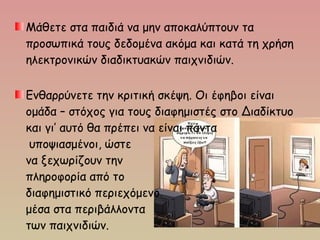 Μάθετε στα παιδιά να μην αποκαλύπτουν τα
προσωπικά τους δεδομένα ακόμα και κατά τη χρήση
ηλεκτρονικών διαδικτυακών παιχνιδιών.
Ενθαρρύνετε την κριτική σκέψη. Οι έφηβοι είναι
ομάδα – στόχος για τους διαφημιστές στο Διαδίκτυο
και γι’ αυτό θα πρέπει να είναι πάντα
υποψιασμένοι, ώστε
να ξεχωρίζουν την
πληροφορία από το
διαφημιστικό περιεχόμενο
μέσα στα περιβάλλοντα
των παιχνιδιών.
 