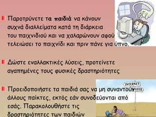 Παροτρύνετε τa παιδιά να κάνουν
συχνά διαλλείματα κατά τη διάρκεια
του παιχνιδιού και να χαλαρώνουν αφού
τελειώσει το παιχνίδι και πριν πάνε για ύπνο.
Δώστε εναλλακτικές λύσεις, προτείνετε
αγαπημένες τους φυσικές δραστηριότητες
Προειδοποιήστε τα παιδιά σας να μη συναντούν
άλλους παίκτες, εκτός εάν συνοδεύονται από
εσάς. Παρακολουθήστε τις
δραστηριότητες των παιδιών
 