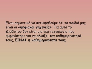 Είναι σημαντικό να αντιληφθούμε ότι τα παιδιά μας
είναι οι «ψηφιακοί γηγενείς». Για αυτά το
Διαδίκτυο δεν είναι μια νέα τεχνολογία που
εμφανίστηκε για να αλλάξει την καθημερινότητά
τους, ΕΙΝΑΙ η καθημερινότητά τους.
 