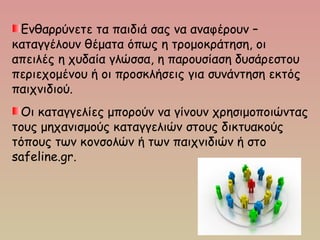 Ενθαρρύνετε τα παιδιά σας να αναφέρουν –
καταγγέλουν θέματα όπως η τρομοκράτηση, οι
απειλές η χυδαία γλώσσα, η παρουσίαση δυσάρεστου
περιεχομένου ή οι προσκλήσεις για συνάντηση εκτός
παιχνιδιού.
Οι καταγγελίες μπορούν να γίνουν χρησιμοποιώντας
τους μηχανισμούς καταγγελιών στους δικτυακούς
τόπους των κονσολών ή των παιχνιδιών ή στο
safeline.gr.
 