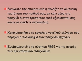 Διακόψτε την επικοινωνία ή αλλάξτε τη δικτυακή
ταυτότητα του παιδιού σας, αν κάτι μέσα στο
παιχνίδι ή στον τρόπο που αυτό εξελίσσεται σας
κάνει να νιώθετε ανασφαλείς.
Χρησιμοποιήστε τα εργαλεία γονεϊκού ελέγχου που
παρέχει η πλειοψηφία των παιχνιδομηχανών. 
Συμβουλευτείτε το σύστημα PEGI για τις αγορές
των ηλεκτρονικών παιχνιδιών.
 