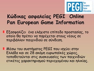 Κώδικας ασφαλείας PEGI Online
Pan European Game Information
Εξασφαλίζει ένα ελάχιστο επίπεδο προστασίας, το
οποίο θα πρέπει να παρέχεται στους νέους σε
περιβάλλον παιχνιδιού σε σύνδεση.
Μέσω του συστήματος PEGI που ισχύει στην
Ελλάδα και σε 28 ακόμη ευρωπαϊκές χώρες,
τοποθετούνται στις συσκευασίες των παιχνιδιών
ετικέτες χαρακτηρισμού περιεχομένου και ηλικίας. 
 