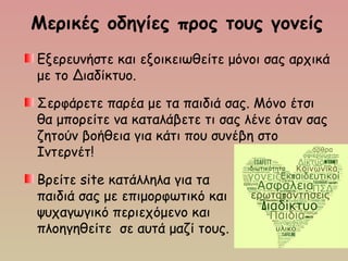 Μερικές οδηγίες προς τους γονείς
Εξερευνήστε και εξοικειωθείτε μόνοι σας αρχικά
με το Διαδίκτυο.
Σερφάρετε παρέα με τα παιδιά σας. Μόνο έτσι
θα μπορείτε να καταλάβετε τι σας λένε όταν σας
ζητούν βοήθεια για κάτι που συνέβη στο
Ιντερνέτ!
Βρείτε site κατάλληλα για τα
παιδιά σας με επιμορφωτικό και
ψυχαγωγικό περιεχόμενο και
πλοηγηθείτε σε αυτά μαζί τους.
 