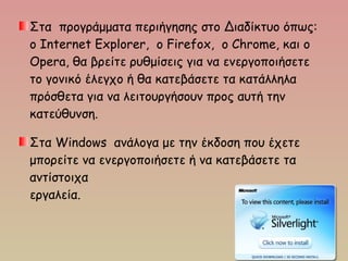 Στα προγράμματα περιήγησης στο Διαδίκτυο όπως:
ο Internet Explorer, ο Firefox, ο Chrome, και ο
Opera, θα βρείτε ρυθμίσεις για να ενεργοποιήσετε
το γονικό έλεγχο ή θα κατεβάσετε τα κατάλληλα
πρόσθετα για να λειτουργήσουν προς αυτή την
κατεύθυνση.
Στα Windows ανάλογα με την έκδοση που έχετε
μπορείτε να ενεργοποιήσετε ή να κατεβάσετε τα
αντίστοιχα
εργαλεία.
 
