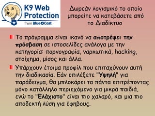 Δωρεάν λογισμικό το οποίο
μπορείτε να κατεβάσετε από
το Διαδίκτυο
Το πρόγραμμα είναι ικανό να αποτρέψει την
πρόσβαση σε ιστοσελίδες ανάλογα με την
κατηγορία: πορνογραφία, ναρκωτικά, hacking,
στοίχημα, μίσος και άλλα.
Υπάρχουν έτοιμα προφίλ που επιταχύνουν αυτή
την διαδικασία. Εάν επιλέξετε "Υψηλή" για
παράδειγμα, θα μπλοκάρει τα πάντα επιτρέποντας
μόνο κατάλληλο περιεχόμενο για μικρά παιδιά,
ενώ το "Ελάχιστο" είναι πιο χαλαρό, και μια πιο
αποδεκτή λύση για έφηβους.
 