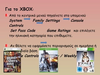 Για το ΧΒΟΧ:
Από το κεντρικό μενού πηγαίνετε στο υπομενού 
System  Family Settings    Console
Controls
Set Pass Code   Game Ratings  και επιλέγετε
την ηλικιακή κατηγορία που επιθυμείτε.
 Αν θέλετε να εφαρμόσετε περιορισμούς σε ημερήσια ή
εβδομαδιαία βάση 
 Console Controls   Daily / Weekly limits
 
