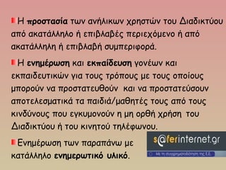 Η προστασία των ανήλικων χρηστών του Διαδικτύου
από ακατάλληλο ή επιβλαβές περιεχόμενο ή από
ακατάλληλη ή επιβλαβή συμπεριφορά.
Η ενημέρωση και εκπαίδευση γονέων και
εκπαιδευτικών για τους τρόπους με τους οποίους
μπορούν να προστατευθούν και να προστατεύσουν
αποτελεσματικά τα παιδιά/μαθητές τους από τους
κινδύνους που εγκυμονούν η μη ορθή χρήση του
Διαδικτύου ή του κινητού τηλέφωνου.
Ενημέρωση των παραπάνω με
κατάλληλο ενημερωτικό υλικό.
 
