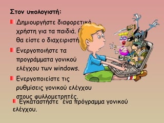 Στον υπολογιστή:
Δημιουργήστε διαφορετικό
χρήστη για τα παιδιά. (Εσείς
θα είστε ο διαχειριστής)
Ενεργοποιήστε τα
προγράμματα γονικού
ελέγχου των windows.
Ενεργοποιείστε τις
ρυθμίσεις γονικού ελέγχου
στους φυλλομετρητές.
Εγκαταστήστε ένα πρόγραμμα γονικού
ελέγχου.
 