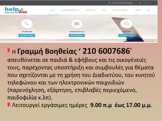 Η Γραμμή Βοηθείας ‘ 210 6007686′ 
απευθύνεται σε παιδιά & εφήβους και τις οικογένειές 
τους, παρέχοντας υποστήριξη και συμβουλές για θέματα 
που σχετίζονται με τη χρήση του Διαδικτύου, του κινητού 
τηλεφώνου και των ηλεκτρονικών παιχνιδιών 
(παρενόχληση, εξάρτηση, επιβλαβές περιεχόμενο, 
παιδοφιλία κ.λπ).
Λειτουργεί εργάσιμες ημέρες  9.00 π.μ έως 17.00 μ.μ.
 