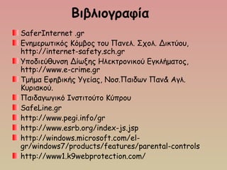 Βιβλιογραφία
SaferInternet .gr
Ενημερωτικός Κόμβος του Πανελ. Σχολ. Δικτύου,
http://internet-safety.sch.gr
Υποδιεύθυνση Δίωξης Ηλεκτρονικού Εγκλήματος, 
http://www.e-crime.gr
Τμήμα Εφηβικής Υγείας, Νοσ.Παιδων Παν& Αγλ.
Κυριακού.
Παιδαγωγικό Ινστιτούτο Κύπρου
SafeLine.gr
http://www.pegi.info/gr
http://www.esrb.org/index-js.jsp
http://windows.microsoft.com/el-
gr/windows7/products/features/parental-controls
http://www1.k9webprotection.com/
 
