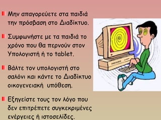 Μην απαγορεύετε στα παιδιά
την πρόσβαση στο Διαδίκτυο. 
Συμφωνήστε με τα παιδιά το
χρόνο που θα περνούν στον
Υπολογιστή ή τo tablet.
Βάλτε τον υπολογιστή στο
σαλόνι και κάντε το Διαδίκτυο
οικογενειακή υπόθεση.
Εξηγείστε τους τον λόγο που
δεν επιτρέπετε συγκεκριμένες
ενέργειες ή ιστοσελίδες.
 