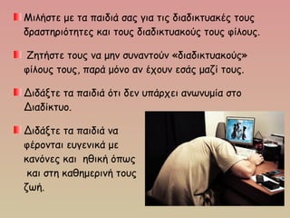 Μιλήστε με τα παιδιά σας για τις διαδικτυακές τους
δραστηριότητες και τους διαδικτυακούς τους φίλους.
Ζητήστε τους να μην συναντούν «διαδικτυακούς»
φίλους τους, παρά μόνο αν έχουν εσάς μαζί τους.
Διδάξτε τα παιδιά ότι δεν υπάρχει ανωνυμία στο
Διαδίκτυο.
Διδάξτε τα παιδιά να
φέρονται ευγενικά με
κανόνες και ηθική όπως
και στη καθημερινή τους
ζωή.
 