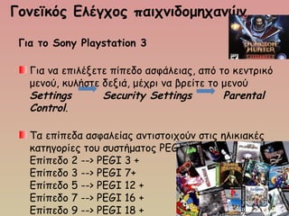 Γονεϊκός Ελέγχος παιχνιδομηχανών 
Για το Sony Playstation 3
Για να επιλέξετε πίπεδο ασφάλειας, από το κεντρικό
μενού, κυλήστε δεξιά, μέχρι να βρείτε το μενού 
Settings   Security Settings    Parental
Control.
Τα επίπεδα ασφαλείας αντιστοιχούν στις ηλικιακές
κατηγορίες του συστήματος PEGI:
Επίπεδο 2 --> PEGI 3 +
Επίπεδο 3 --> PEGI 7+
Επίπεδο 5 --> PEGI 12 +
Επίπεδο 7 --> PEGI 16 +
Επίπεδο 9 --> PEGI 18 +
 