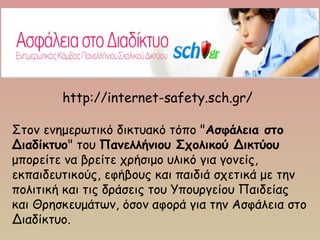 http://internet-safety.sch.gr/
Στον ενημερωτικό δικτυακό τόπο "Ασφάλεια στο
Διαδίκτυο" του Πανελλήνιου Σχολικού Δικτύου
μπορείτε να βρείτε χρήσιμο υλικό για γονείς,
εκπαιδευτικούς, εφήβους και παιδιά σχετικά με την
πολιτική και τις δράσεις του Υπουργείου Παιδείας
και Θρησκευμάτων, όσον αφορά για την Ασφάλεια στο
Διαδίκτυο.
 