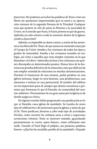 FE AUTÉNTICA
Jesucristo. No podemos escuchar las palabras de Tozer o leer sus
libros sin quedarnos impresionados por su amor y su aprecia-
ción intensos de la segunda Persona de la Trinidad. Cualquier
cosa que pusiera en tela de juicio la Persona o la autoridad de
Cristo, en el sentido que fuera, le hacía ponerse en pie de guerra.
Aplicaba un solo criterio a todo lo existente dentro de la Iglesia:
¿exalta a Jesucristo?
Además, es imposible no darse cuenta, a través de los sermo-
nes y las obras del Dr. Tozer, de que sentía un tremendo amor por
el Cuerpo de Cristo. Amaba a los cristianos de todos los tipos y
grados de intensidad. Amaba a los cristianos versados en teo-
logía, así como a aquellos que eran simples creyentes en lo que
llamaban «el Libro». Admiraba incluso a los cristianos con quie-
nes discrepaba en determinados puntos. Nunca hizo de la doc-
trina una prueba definitiva de la comunión, sino que disfrutó de
una amplia variedad de relaciones en muchas denominaciones.
Durante el transcurso de una semana, podía predicar en una
iglesia luterana, luego en otra bautista, una presbiteriana, una
menonita o incluso en una pentecostal. El nombre del edificio
no era importante para él, siempre que dentro encontrase a per-
sonas que formaran lo que él llamaba «la comunidad del cora-
zón ardiente». Precisamente de ese gran amor por la Iglesia es de
donde surgía su crítica.
En alguna ocasión había programado una predicación en lo
que se llamaba «una iglesia de santidad». Se trataba de cierto
tipo de celebración o de aniversario para la iglesia, y antes de que
el Dr. Tozer predicase, llevaron a cabo todo tipo de actividades
frívolas, como cortarse las corbatas unos a otros o improvisar
actuaciones cómicas. Tozer se mantuvo sentado, aguardando
pacientemente su turno «para batear», como reflexionó más
tarde. Cuando al final llegó al púlpito, sus primeras palabras
fueron: «¿Qué les ha sucedido, pueblo de la santidad?». Dejando
8
 