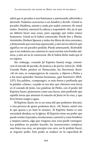 LA NATURALEZA DEL REINO DE Dros: NO SOLO E"N PALABRAS
sabrá que es pecador si nos limitamos a amenazarle, advertirle o
decírselo. Podemos acercarnos a un hombre y decirle: «Usted es
pecador, blasfema, miente y anda por malos caminos. Es usted
malo». Sonreirá, meneará la cabeza y responderá: «Ya, ya sé que
no debería hacer esas cosas, pero supongo que todos somos
humanos». Usted no le habrá convencido. Puede leer a Platón,
Aristóteles, Herbert Spencer y todos los libros de ética restantes,
y demostrarle que está muy equivocado, y aún así no sabrá lo que
significa ser un pecador perdido. Puede amenazarle, diciéndole
que si no endereza sus caminos le caerá encima una bomba ató-
mica, y aún así no le convencerá. No le habrá dicho nada que él
no supiera.
Sin embargo, «cuando [el Espíritu Santo] venga, conven-
cerá al mundo de pecado, de justicia y de juicio» (véaseJn. 16:8).
Cuando Pedro predicó en Pentecostés, las Escrituras dicen:
«Al oír esto, se compungieron de corazón, y dijeron a Pedro y
a los otros apóstoles: Varones hermanos, ¿qué haremos?» (Hch.
2:37). Esa palabra, «compungir», es más fuerte y profunda que
la palabra «clavar», cuando se nos dice que clavaron una lanza
en el costado de Jesús. Las palabras de Pedro, con el poder del
Espíritu Santo, penetraron como una lanza, más profundo que
aquella lanza que atravesó el corazón de Jesús en la cruz, y que
hizo brotar sangre y agua.
El Espíritu Santo no es un tema del que podamos discutir,
o una persona de quien podamos decir: «Sí, bueno, usted crea
lo que quiera y yo haré lo mismo». El Espíritu Santo es una
necesidad absoluta en la Iglesia. El Espíritu tiene un poder que
puede revelar el pecado y revolucionar, convertir y crear hombres
y mujeres santos, algo que ninguna otra cosa puede conseguir.
Las palabras no pueden hacerlo; las instrucciones, tampoco;
una línea tras otra, un precepto tras otro, no lo podrán hacer;
se requiere poder. Este poder se traduce en la capacidad de
103
 