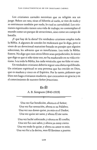 LAS CARACTERÍSTICAS DE UN CRISTIANO CARNAL
Los cnst1anos carnales necesitan que su religión sea un
juego. Beben un rato, tiran el biberón al suelo, se ríen de nada y
se entristecen también por nada, lo cual es carnalidad. Los cris-
tianos espirituales tienen una vida de trabajo; no contemplan el
mundo como un parque de atracciones, sino como un campo de
batalla.
¿Y qué hay de la dieta? Un verdadero cristiano emplea toda
la Biblia. A algunos de ustedes les molestará que lo diga, pero si
viven de un devocional matutino basado en pasajes que alguien
seleccionó, les advierto que es insuficiente. Lea toda la Biblia.
Entera. No digo que esos otros libros sean perjudiciales, lo único
que digo es que si sólo tiene eso, no ha madurado en su vida cris-
tiana. Lea toda la Biblia, lea cada versículo; que no falte ni uno.
Un verdadero cristiano debería seguir una dieta equilibrada.
Un cristiano espiritual es una persona que ha crecido en Dios,
que es madura y crece en el Espíritu. Por lo tanto, pidamos que
Dios nos haga cristianos maduros, que crezcamos en gracia y en
el conocimiento de nuestro SeñorJesucristo.
Es Él
A. B. Simpson (1843-1919)
Una vez fue bendición, ahora es el Señor;
Una vez fue sensación, ahora es su Palabra;
Una vez sus dones quise, ya mío es el Dador;
Una vez quise ser sano, y ahora Él me sana.
Una vez luché esforzado, y ahora en Él confío;
Una vez fui casi salvo, y ahora ya estoy cierto.
Una vez todo lo quise, y ahora su amor es mío;
Una vez fui a la deriva, mas Él llevóme a puerto.
119
 