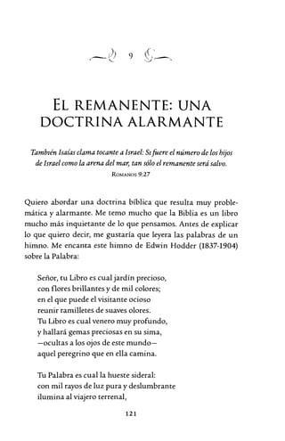 9
EL REMANENTE: UNA
DOCTRINA ALARMANTE
También Isaías clama tocante a Israel: Sifuere el número de los hijos
de Israel como la arena del mar, tan sólo el remanente serásalvo.
ROMANOS 9:27
Quiero abordar una doctrina bíblica que resulta muy proble-
mática y alarmante. Me temo mucho que la Biblia es un libro
mucho más inquietante de lo que pensamos. Antes de explicar
lo que quiero decir, me gustaría que leyera las palabras de un
himno. Me encanta este himno de Edwin Hodder (1837-1904)
sobre la Palabra:
Señor, tu Libro es cual jardín precioso,
con flores brillantes y de mil colores;
en el que puede el visitante ocioso
reunir ramilletes de suaves olores.
Tu Libro es cual venero muy profundo,
y hallará gemas preciosas en su sima,
-ocultas a los ojos de este mundo-
aquel peregrino que en ella camina.
Tu Palabra es cual la hueste sideral:
con mil rayos de luz pura y deslumbrante
ilumina al viajero terrenal,
121
 