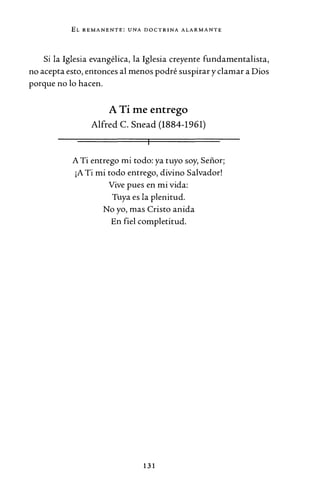 EL REMANENTE: UNA DOCTRINA ALARMANTE
Si la Iglesia evangélica, la Iglesia creyente fundamentalista,
no acepta esto, entonces al menos podré suspirar y clamar a Dios
porque no lo hacen.
A Ti me entrego
Alfred C. Snead (1884-1961)
A Ti entrego mi todo: ya tuyo soy, Señor;
¡A Ti mi todo entrego, divino Salvador!
Vive pues en mi vida:
Tuya es la plenitud.
No yo, mas Cristo anida
En fiel completitud.
131
 